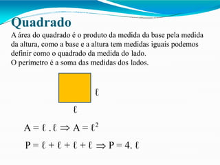 Quadrado
A área do quadrado é o produto da medida da base pela medida
da altura, como a base e a altura tem medidas iguais podemos
definir como o quadrado da medida do lado.
O perímetro é a soma das medidas dos lados.
ℓ
ℓ
A = ℓ .ℓ A = ℓ2
P = ℓ + ℓ + ℓ + ℓ P = 4. ℓ
 