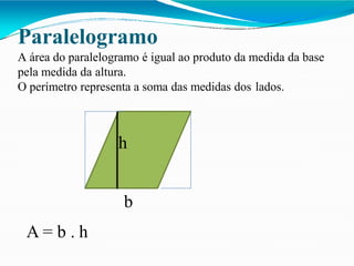 Paralelogramo
A área do paralelogramo é igual ao produto da medida da base
pela medida da altura.
O perímetro representa a soma das medidas dos lados.
h
b
A = b . h
 
