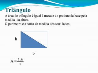 Triângulo
A área do triângulo é igual à metade do produto da base pela
medida da altura.
O perímetro é a soma da medida dos seus lados.
h
b
A = 𝑏 .ℎ
2
 
