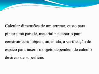 Calcular dimensões de um terreno, custo para
pintar uma parede, material necessário para
construir certo objeto, ou, ainda, a verificação do
espaço para inserir o objeto dependem do cálculo
de áreas de superfície.
 