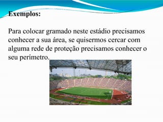 Exemplos:
Para colocar gramado neste estádio precisamos
conhecer a sua área, se quisermos cercar com
alguma rede de proteção precisamos conhecer o
seu perímetro.
 