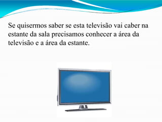 Se quisermos saber se esta televisão vai caber na
estante da sala precisamos conhecer a área da
televisão e a área da estante.
 