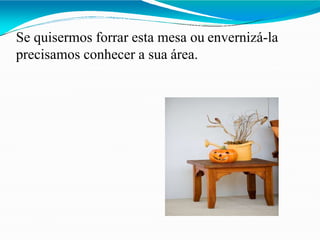 Se quisermos forrar esta mesa ou envernizá-la
precisamos conhecer a sua área.
 