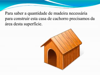 Para saber a quantidade de madeira necessária
para construir esta casa de cachorro precisamos da
área desta superfície.
 