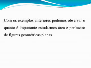 Com os exemplos anteriores podemos observar o
quanto é importante estudarmos área e perímetro
de figuras geométricas planas.
 