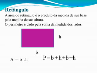 Retângulo
A área do retângulo é o produto da medida de sua base
pela medida de sua altura.
O perímetro é dado pela soma da medida dos lados.
h
b
A = b .h P=b +h+b+h
 