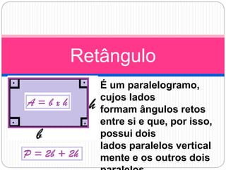 É um paralelogramo,
cujos lados
formam ângulos retos
entre si e que, por isso,
possui dois
lados paralelos vertical
mente e os outros dois
Retângulo
 