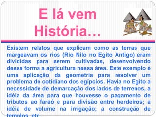 E lá vem
História…
Existem relatos que explicam como as terras que
margeavam os rios (Rio Nilo no Egito Antigo) eram
divididas para serem cultivadas, desenvolvendo
dessa forma a agricultura nessa área. Este exemplo é
uma aplicação da geometria para resolver um
problema do cotidiano dos egípcios. Havia no Egito a
necessidade de demarcação dos lados de terrenos, a
idéia da área para que houvesse o pagamento de
tributos ao faraó e para divisão entre herdeiros; a
idéia de volume na irrigação; a construção de
 