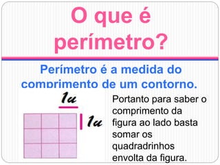 O que é
perímetro?
Perímetro é a medida do
comprimento de um contorno.
Portanto para saber o
comprimento da
figura ao lado basta
somar os
quadradrinhos
envolta da figura.
 