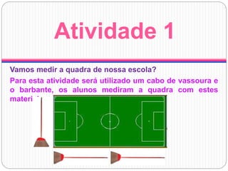 Atividade 1
Vamos medir a quadra de nossa escola?
Para esta atividade será utilizado um cabo de vassoura e
o barbante, os alunos mediram a quadra com estes
materiais.
 