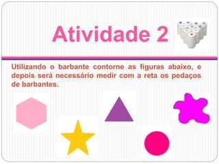 Atividade 2
Utilizando o barbante contorne as figuras abaixo, e
depois será necessário medir com a reta os pedaços
de barbantes.
 