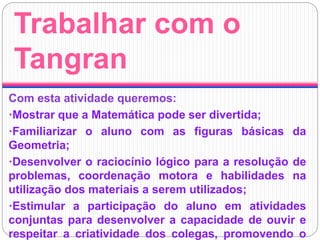 Trabalhar com o
Tangran
Com esta atividade queremos:
·Mostrar que a Matemática pode ser divertida;
·Familiarizar o aluno com as figuras básicas da
Geometria;
·Desenvolver o raciocínio lógico para a resolução de
problemas, coordenação motora e habilidades na
utilização dos materiais a serem utilizados;
·Estimular a participação do aluno em atividades
conjuntas para desenvolver a capacidade de ouvir e
respeitar a criatividade dos colegas, promovendo o
 