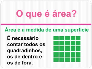 O que é área?
Área é a medida de uma superfície
É necessário
contar todos os
quadradinhos,
os de dentro e
os de fora.
 