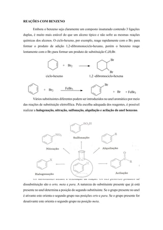 REAÇÕES COM BENZENO
Embora o benzeno seja claramente um composto insaturado contendo 3 ligações
duplas, é muito mais estável do que um alceno típico e não sofre as mesmas reações
químicas dos alcenos. O ciclo-hexeno, por exemplo, reage rapidamente com o Br2 para
formar o produto de adição 1,2-dibromonociclo-hexano, porém o benzeno reage
lentamente com o Br2 para formar um produto de substituição C6H5Br.
Vários substituintes diferentes podem ser introduzidos no anel aromático por meio
das reações de substituição eletrofílica. Pela escolha adequada dos reagentes, é possível
realizar a halogenação, nitração, sulfonação, alquilação e acilação do anel benzeno.
Os substituintes presentes afetam a reatividade do anel aromático. Alguns
substituintes ativam o anel, tornando-o muito mais reativo que o benzeno, outros o.
Os substituintes afetam a orientação da reação. Os três possíveis produtos de
dissubstituição são o orto, meta e para. A natureza do substituinte presente que já está
presente no anel determina a posição do segundo substituinte. Se o grupo presente no anel
é ativante este orienta o segundo grupo nas posições orto e para. Se o grupo presente for
desativante este orienta o segundo grupo na posição meta.
+ Br2
Br
Br
ciclo-hexeno 1,2 -dibromociclo-hexena
+ Br2
FeBr3
Br
+ Br + FeBr3
 