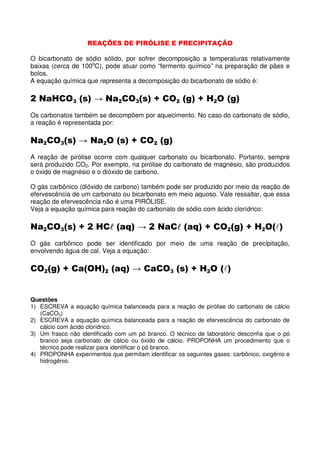 REAÇÕES DE PIRÓLISE E PRECIPITAÇÃO

O bicarbonato de sódio sólido, por sofrer decomposição a temperaturas relativamente
baixas (cerca de 100oC), pode atuar como “fermento químico” na preparação de pães e
bolos.
A equação química que representa a decomposição do bicarbonato de sódio é:

2 NaHCO3 (s) → Na2CO3(s) + CO2 (g) + H2O (g)
Os carbonatos também se decompõem por aquecimento. No caso do carbonato de sódio,
a reação é representada por:

Na2CO3(s) → Na2O (s) + CO2 (g)
A reação de pirólise ocorre com qualquer carbonato ou bicarbonato. Portanto, sempre
será produzido CO2. Por exemplo, na pirólise do carbonato de magnésio, são produzidos
o óxido de magnésio e o dióxido de carbono.

O gás carbônico (dióxido de carbono) também pode ser produzido por meio da reação de
efervescência de um carbonato ou bicarbonato em meio aquoso. Vale ressaltar, que essa
reação de efervescência não é uma PIRÓLISE.
Veja a equação química para reação do carbonato de sódio com ácido clorídrico:

Na2CO3(s) + 2 HCl (aq) → 2 NaCl (aq) + CO2(g) + H2O(l)
                l             l
O gás carbônico pode ser identificado por meio de uma reação de precipitação,
envolvendo água de cal. Veja a equação:

CO2(g) + Ca(OH)2 (aq) → CaCO3 (s) + H2O (l)


Questões
1) ESCREVA a equação química balanceada para a reação de pirólise do carbonato de cálcio
   (CaCO3)
2) ESCREVA a equação química balanceada para a reação de efervescência do carbonato de
   cálcio com ácido clorídrico.
3) Um frasco não identificado com um pó branco. O técnico de laboratório desconfia que o pó
   branco seja carbonato de cálcio ou óxido de cálcio. PROPONHA um procedimento que o
   técnico pode realizar para identificar o pó branco.
4) PROPONHA experimentos que permitam identificar os seguintes gases: carbônico, oxigênio e
   hidrogênio.
 