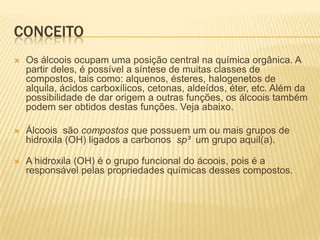 CONCEITO
   Os álcoois ocupam uma posição central na química orgânica. A
    partir deles, é possível a síntese de muitas classes de
    compostos, tais como: alquenos, ésteres, halogenetos de
    alquila, ácidos carboxílicos, cetonas, aldeídos, éter, etc. Além da
    possibilidade de dar origem a outras funções, os álcoois também
    podem ser obtidos destas funções. Veja abaixo.

   Álcoois são compostos que possuem um ou mais grupos de
    hidroxila (OH) ligados a carbonos sp³ um grupo aquil(a).

   A hidroxila (OH) é o grupo funcional do ácoois, pois é a
    responsável pelas propriedades químicas desses compostos.
 