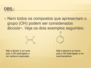 OBS.:

   Nem todos os compostos que apresentam o
    grupo (OH) podem ser considerados
    álcoois~. Veja os dois exemplos seguintes:




Não é álcool; é um enol,     Não é álcool é um fenol,
pois o OH está ligado a      pois o OH está ligado a um
um carbono insaturado.       anel benzênico
 
