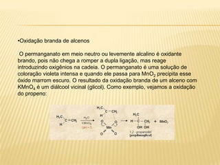 •Oxidação branda de alcenos

 O permanganato em meio neutro ou levemente alcalino é oxidante
brando, pois não chega a romper a dupla ligação, mas reage
introduzindo oxigênios na cadeia. O permanganato é uma solução de
coloração violeta intensa e quando ele passa para MnO2 precipita esse
óxido marrom escuro. O resultado da oxidação branda de um alceno com
KMnO4 é um diálcool vicinal (glicol). Como exemplo, vejamos a oxidação
do propeno:
 