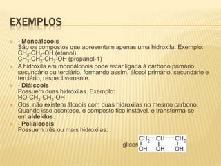 EXEMPLOS
   - Monoálcoois
    São os compostos que apresentam apenas uma hidroxila. Exemplo:
    CH3-CH2-OH (etanol)
    CH3-CH2-CH2-OH (propanol-1)
   A hidroxila em monoálcoois pode estar ligada à carbono primário,
    secundário ou terciário, formando assim, álcool primário, secundário e
    terciário, respectivamente.
   - Diálcoois
    Possuem duas hidroxilas. Exemplo:
    HO-CH2-CH2-OH
   Obs: não existem álcoois com duas hidroxilas no mesmo carbono.
    Quando isso acontece, o composto fica instável, e transforma-se
    em aldeídos.
   - Poliálcoois
    Possuem três ou mais hidroxilas:

                                          glicerina
 