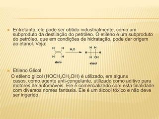    Entretanto, ele pode ser obtido industrialmente, como um
    subproduto da destilação do petróleo. O etileno é um subproduto
    do petróleo, que em condições de hidratação, pode dar origem
    ao etanol. Veja:




    Etileno Glicol
    O etileno glicol (HOCH2CH2OH) é utilizado, em alguns
     casos, como agente anti-congelante, utilizado como aditivo para
     motores de automóveis. Ele é comercializado com esta finalidade
     com diversos nomes fantasia. Ele é um álcool tóxico e não deve
     ser ingerido.
 