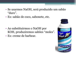 • Se usarmos NaOH, será produzido um sabão
  “duro”.
• Ex: sabão de coco, sabonete, etc.


• Ao substituirmos o NaOH por
  KOH, produziremos sabões “moles”.
• Ex: creme de barbear.
 