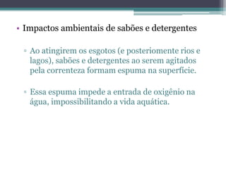 • Impactos ambientais de sabões e detergentes

 ▫ Ao atingirem os esgotos (e posteriomente rios e
   lagos), sabões e detergentes ao serem agitados
   pela correnteza formam espuma na superfície.

 ▫ Essa espuma impede a entrada de oxigênio na
   água, impossibilitando a vida aquática.
 