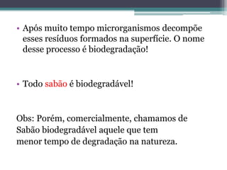 • Após muito tempo microrganismos decompõe
  esses resíduos formados na superfície. O nome
  desse processo é biodegradação!


• Todo sabão é biodegradável!


Obs: Porém, comercialmente, chamamos de
Sabão biodegradável aquele que tem
menor tempo de degradação na natureza.
 