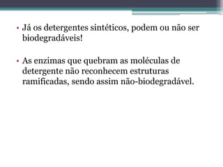 • Já os detergentes sintéticos, podem ou não ser
  biodegradáveis!

• As enzimas que quebram as moléculas de
  detergente não reconhecem estruturas
  ramificadas, sendo assim não-biodegradável.
 