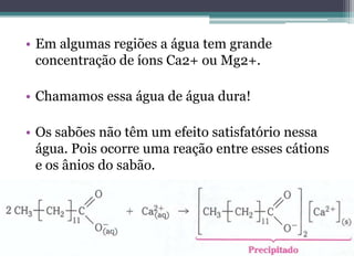 • Em algumas regiões a água tem grande
  concentração de íons Ca2+ ou Mg2+.

• Chamamos essa água de água dura!

• Os sabões não têm um efeito satisfatório nessa
  água. Pois ocorre uma reação entre esses cátions
  e os ânios do sabão.
 