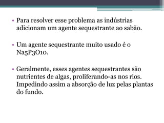 • Para resolver esse problema as indústrias
  adicionam um agente sequestrante ao sabão.

• Um agente sequestrante muito usado é o
  Na5P3O10.

• Geralmente, esses agentes sequestrantes são
  nutrientes de algas, proliferando-as nos rios.
  Impedindo assim a absorção de luz pelas plantas
  do fundo.
 