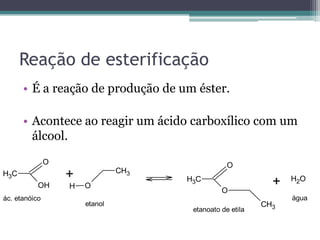 Reação de esterificação
      • É a reação de produção de um éster.

      • Acontece ao reagir um ácido carboxílico com um
        álcool.
               O                                  O
                                CH3
H3C                +                                             H2O
           OH      H   O
                                      H3C
                                                             +
                                                O
ác. etanóico                                                     água
                       etanol                              CH3
                                       etanoato de etila
 
