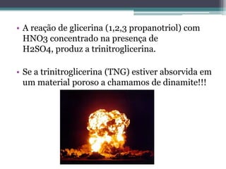 • A reação de glicerina (1,2,3 propanotriol) com
  HNO3 concentrado na presença de
  H2SO4, produz a trinitroglicerina.

• Se a trinitroglicerina (TNG) estiver absorvida em
  um material poroso a chamamos de dinamite!!!
 