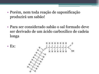 • Porém, nem toda reação de saponificação
  produzirá um sabão!

• Para ser considerado sabão o sal formado deve
  ser derivado de um ácido carboxílico de cadeia
  longa.

• Ex:
 