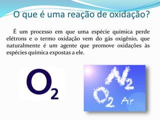 O que é uma reação de oxidação?
É um processo em que uma espécie química perde
elétrons e o termo oxidação vem do gás oxigênio, que
naturalmente é um agente que promove oxidações às
espécies química expostas a ele.
 