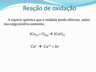Reação de oxidação
A espécie química que é oxidada perde elétrons, assim
sua carga positiva aumenta.
2Cu(s) + O2(g)  2CuO(s)
Cu0  Cu+2 + 2e-
 