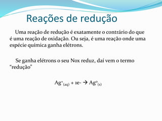 Reações de redução
Uma reação de redução é exatamente o contrário do que
é uma reação de oxidação. Ou seja, é uma reação onde uma
espécie química ganha elétrons.
Se ganha elétrons o seu Nox reduz, daí vem o termo
“redução”
Ag+
(aq) + 1e-  Ag0
(s)
 