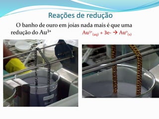 Reações de redução
O banho de ouro em joias nada mais é que uma
redução do Au3+ Au3+
(aq) + 3e-  Au0
(s)
 