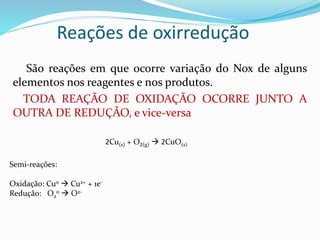 Reações de oxirredução
São reações em que ocorre variação do Nox de alguns
elementos nos reagentes e nos produtos.
TODA REAÇÃO DE OXIDAÇÃO OCORRE JUNTO A
OUTRA DE REDUÇÃO, e vice-versa
2Cu(s) + O2(g)  2CuO(s)
Semi-reações:
Oxidação: Cu0  Cu2+ + 1e-
Redução: O2
0  O2-
 