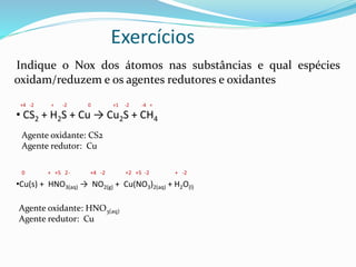 Exercícios
Indique o Nox dos átomos nas substâncias e qual espécies
oxidam/reduzem e os agentes redutores e oxidantes
• CS2 + H2S + Cu → Cu2S + CH4
•Cu(s) + HNO3(aq) → NO2(g) + Cu(NO3)2(aq) + H2O(l)
+4 -2 + -2 0 +1 -2 -4 +
Agente oxidante: CS2
Agente redutor: Cu
0 + +5 2- +4 -2 +2 +5 -2 + -2
Agente oxidante: HNO3(aq)
Agente redutor: Cu
 