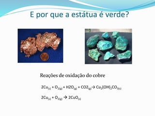 E por que a estátua é verde?
Reações de oxidação do cobre
2Cu(s) + O2(g) + H2O(g) + CO2(g)→ Cu2(OH)2CO3(s)
2Cu(s) + O2(g)  2CuO(s)
 