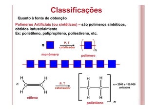 Classificações
Quanto à fonte de obtenção
Polímeros Artificiais (ou sintéticos) – são polímeros sintéticos,
obtidos industrialmente
Ex: polietileno, polipropileno, poliestireno, etc.
P, T
catalisador
n
n
monômero polímero
C C
H
H H
H
P, T
catalisador C C
H
H H
H
n
etileno
polietileno
n = 2000 a 100.000
unidades
n
 
