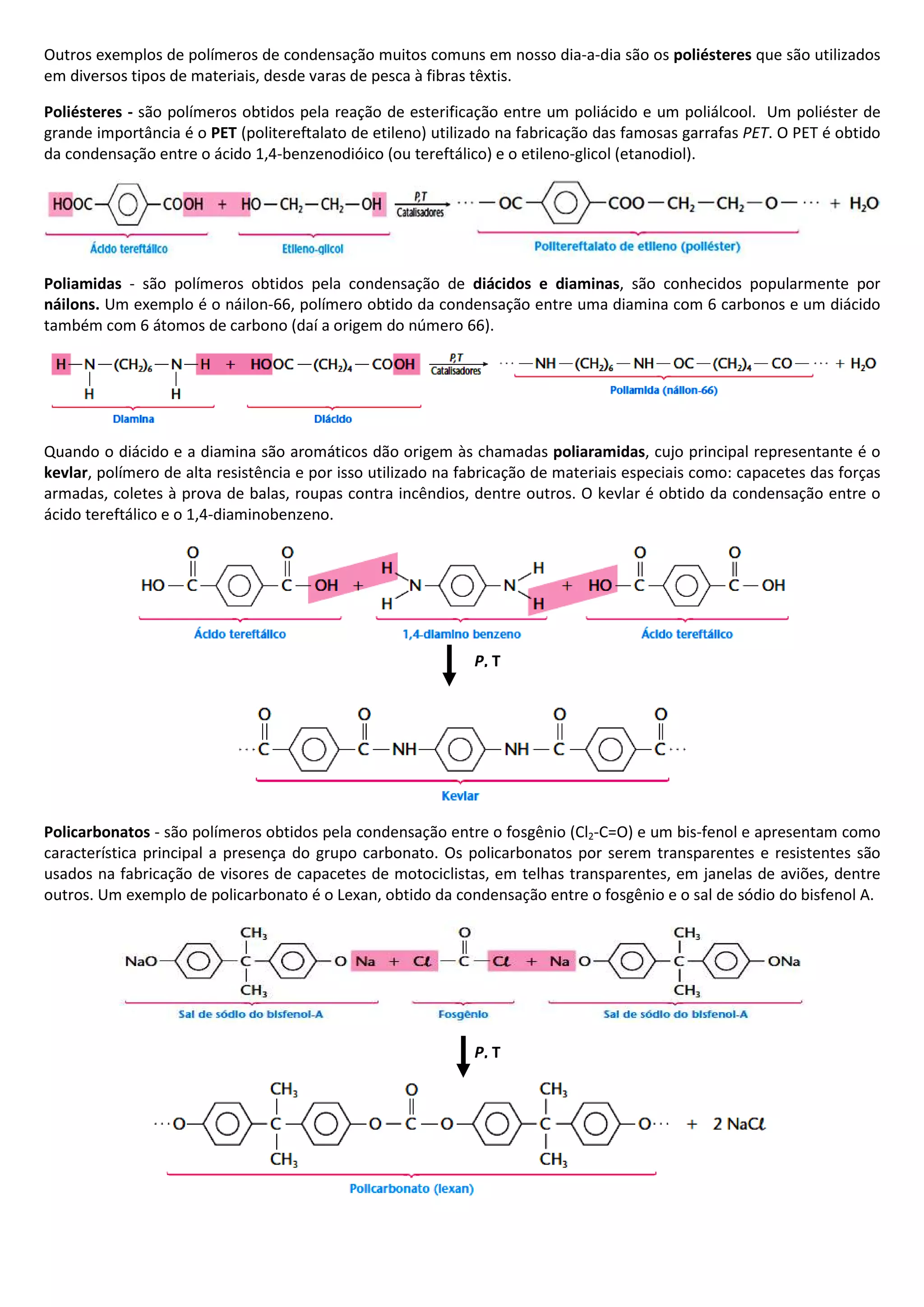 Outros exemplos de polímeros de condensação muitos comuns em nosso dia-a-dia são os poliésteres que são utilizados
em diversos tipos de materiais, desde varas de pesca à fibras têxtis.
Poliésteres - são polímeros obtidos pela reação de esterificação entre um poliácido e um poliálcool. Um poliéster de
grande importância é o PET (politereftalato de etileno) utilizado na fabricação das famosas garrafas PET. O PET é obtido
da condensação entre o ácido 1,4-benzenodióico (ou tereftálico) e o etileno-glicol (etanodiol).
Poliamidas - são polímeros obtidos pela condensação de diácidos e diaminas, são conhecidos popularmente por
náilons. Um exemplo é o náilon-66, polímero obtido da condensação entre uma diamina com 6 carbonos e um diácido
também com 6 átomos de carbono (daí a origem do número 66).
Quando o diácido e a diamina são aromáticos dão origem às chamadas poliaramidas, cujo principal representante é o
kevlar, polímero de alta resistência e por isso utilizado na fabricação de materiais especiais como: capacetes das forças
armadas, coletes à prova de balas, roupas contra incêndios, dentre outros. O kevlar é obtido da condensação entre o
ácido tereftálico e o 1,4-diaminobenzeno.
Policarbonatos - são polímeros obtidos pela condensação entre o fosgênio (Cl2-C=O) e um bis-fenol e apresentam como
característica principal a presença do grupo carbonato. Os policarbonatos por serem transparentes e resistentes são
usados na fabricação de visores de capacetes de motociclistas, em telhas transparentes, em janelas de aviões, dentre
outros. Um exemplo de policarbonato é o Lexan, obtido da condensação entre o fosgênio e o sal de sódio do bisfenol A.
P, T
P, T
 