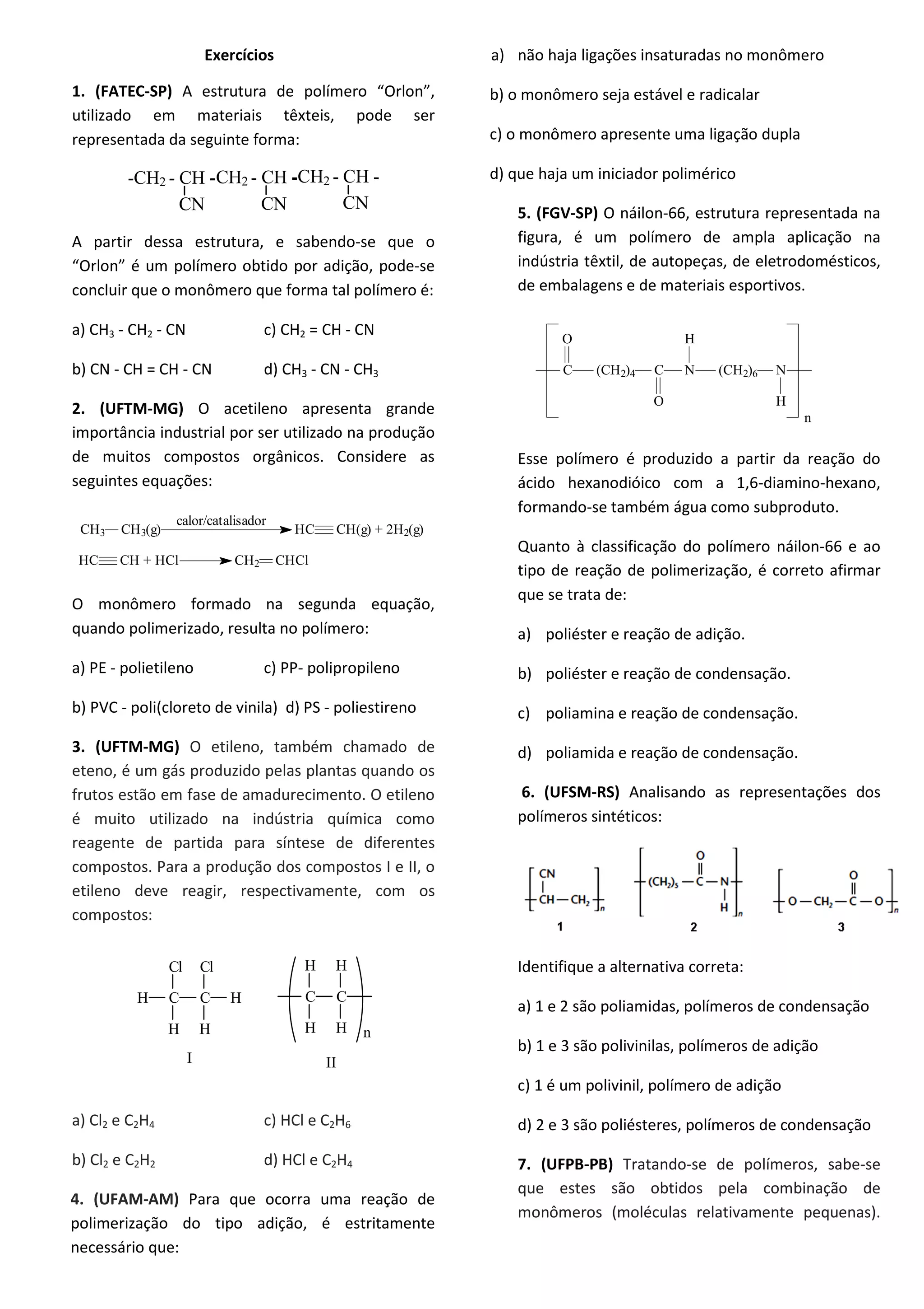 Exercícios
1. (FATEC-SP) A estrutura de polímero “Orlon”,
utilizado em materiais têxteis, pode ser
representada da seguinte forma:
-CH - CH -2
CN
-CH - CH --CH - CH -2 2
CN CN
A partir dessa estrutura, e sabendo-se que o
“Orlon” é um polímero obtido por adição, pode-se
concluir que o monômero que forma tal polímero é:
a) CH3 - CH2 - CN c) CH2 = CH - CN
b) CN - CH = CH - CN d) CH3 - CN - CH3
2. (UFTM-MG) O acetileno apresenta grande
importância industrial por ser utilizado na produção
de muitos compostos orgânicos. Considere as
seguintes equações:
CH3 CH3(g) HC CH(g) + 2H2(g)
calor/catalisador
HC CH + HCl CH2 CHCl
O monômero formado na segunda equação,
quando polimerizado, resulta no polímero:
a) PE - polietileno c) PP- polipropileno
b) PVC - poli(cloreto de vinila) d) PS - poliestireno
3. (UFTM-MG) O etileno, também chamado de
eteno, é um gás produzido pelas plantas quando os
frutos estão em fase de amadurecimento. O etileno
é muito utilizado na indústria química como
reagente de partida para síntese de diferentes
compostos. Para a produção dos compostos I e II, o
etileno deve reagir, respectivamente, com os
compostos:
C C H
HH
H
Cl Cl
C C
HH
H H
I II
n
a) Cl2 e C2H4 c) HCl e C2H6
b) Cl2 e C2H2 d) HCl e C2H4
4. (UFAM-AM) Para que ocorra uma reação de
polimerização do tipo adição, é estritamente
necessário que:
a) não haja ligações insaturadas no monômero
b) o monômero seja estável e radicalar
c) o monômero apresente uma ligação dupla
d) que haja um iniciador polimérico
5. (FGV-SP) O náilon-66, estrutura representada na
figura, é um polímero de ampla aplicação na
indústria têxtil, de autopeças, de eletrodomésticos,
de embalagens e de materiais esportivos.
C (CH2)4
O
C
O
N
H
(CH2)6 N
H
n
Esse polímero é produzido a partir da reação do
ácido hexanodióico com a 1,6-diamino-hexano,
formando-se também água como subproduto.
Quanto à classificação do polímero náilon-66 e ao
tipo de reação de polimerização, é correto afirmar
que se trata de:
a) poliéster e reação de adição.
b) poliéster e reação de condensação.
c) poliamina e reação de condensação.
d) poliamida e reação de condensação.
6. (UFSM-RS) Analisando as representações dos
polímeros sintéticos:
Identifique a alternativa correta:
a) 1 e 2 são poliamidas, polímeros de condensação
b) 1 e 3 são polivinilas, polímeros de adição
c) 1 é um polivinil, polímero de adição
d) 2 e 3 são poliésteres, polímeros de condensação
7. (UFPB-PB) Tratando-se de polímeros, sabe-se
que estes são obtidos pela combinação de
monômeros (moléculas relativamente pequenas).
 