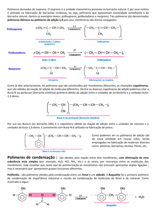 Polímeros derivados do isopreno. O isopreno é a unidade monomérica presente na borracha natural. E por esse motivo
é utilizado na fabricação de borrachas sintéticas, ou seja, polímeros que apresentam elasticidade semelhante à da
borracha natural. Dentre os exemplos temos: poliisopreno, polibutadieno e neopreno. Tais polímeros são denominados
polímeros diênicos ou polímeros de adição 1,4 pois seus monômeros são dienos conjugados.
Como já dito anteriormente, há polímeros que são constituídos por monômeros diferentes, os chamados copolímeros,
que são obtidos da reação de adição de moléculas diferentes. Dentre os diversos copolímeros de adição podemos citar a
Buna-N ou perbunan (borracha sintética) polímero obtido da adição entre x unidades de acrilonitrila e y unidades buta-
1,3-dieno.
Por sua vez Buna-S (ou borracha GRS) é o copolímero obtido da reação de adição entre x unidades de estireno e y
unidades de buta-1,3-dieno. E juntamente com Buna-N é utilizado na fabricação de pneus.
Polímeros de condensação : são obtidos pela reação entre dois monômeros, com eliminação de uma
substância mais simples (por exemplo, H2O, HCl, NH3, etc.) e às vezes, por rearranjos entre as moléculas dos
monômeros. Vale ressaltar que neste tipo de polimerização os monômeros não precisam apresentar duplas ligações ,
mas é necessário que apresentem grupos funcionais diferentes.
Polifenóis - são polímeros obtidos pela condensação entre um fenol e um aldeído. A Baquelite foi o primeiro polímero
de condensação de importância industrial e resulta da condensação de moléculas de fenol e de metanal. Como
mostrado a seguir.
Poliisopreno
Polibutadieno
Neopreno
Como podemos ver os polímeros de adição são
de vasta utilidade em nossas vidas, sendo
empregados na fabricação de materiais diversos
como: plásticos, borrachas, tecidos, filmes, etc.
 