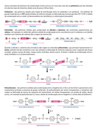 Outros exemplos de polímeros de condensação muitos comuns em nosso dia-a-dia são os poliésteres que são utilizados
em diversos tipos de materiais, desde varas de pesca à fibras têxtis.
Poliésteres - são polímeros obtidos pela reação de esterificação entre um poliácido e um poliálcool. Um poliéster de
grande importância é o PET (politereftalato de etileno) utilizado na fabricação das famosas garrafas PET. O PET é obtido
da condensação entre o ácido 1,4-benzenodióico (ou tereftálico) e o etileno-glicol (etanodiol).
Poliamidas - são polímeros obtidos pela condensação de diácidos e diaminas, são conhecidos popularmente por
náilons. Um exemplo é o náilon-66, polímero obtido da condensação entre uma diamina com 6 carbonos e um diácido
também com 6 átomos de carbono (daí a origem do número 66).
Quando o diácido e a diamina são aromáticos dão origem às chamadas poliaramidas, cujo principal representante é o
kevlar, polímero de alta resistência e por isso utilizado na fabricação de materiais especiais como: capacetes das forças
armadas, coletes à prova de balas, roupas contra incêndios, dentre outros. O kevlar é obtido da condensação entre o
ácido tereftálico e o 1,4-diaminobenzeno.
Policarbonatos - são polímeros obtidos pela condensação entre o fosgênio (Cl2-C=O) e um bis-fenol e apresentam como
característica principal a presença do grupo carbonato. Os policarbonatos por serem transparentes e resistentes são
usados na fabricação de visores de capacetes de motociclistas, em telhas transparentes, em janelas de aviões, dentre
outros. Um exemplo de policarbonato é o Lexan, obtido da condensação entre o fosgênio e o sal de sódio do bisfenol A.
P, T
P, T
 