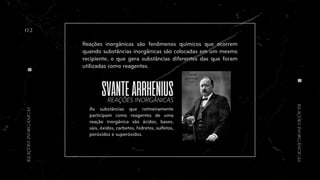 As substâncias que rotineiramente
participam como reagentes de uma
reação inorgânica são ácidos, bases,
sais, óxidos, carbetos, hidretos, sulfetos,
peróxidos e superóxidos.
SVANTEARRHENIUS
Reações inorgânicas são fenômenos químicos que ocorrem
quando substâncias inorgânicas são colocadas em um mesmo
recipiente, o que gera substâncias diferentes das que foram
utilizadas como reagentes.
02
REAÇÕES INORGÂNICAS
REAÇÕES
INORGÂNCICAS
REAÇÕES
INORGÂNICAS
 