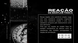 04
REAÇÃO
DE SIMPLES TROCA
Nessas reações uma substância simples reage
com uma substância composta, originando
uma nova substância simples e uma nova
substância composta pelo deslocamento entre
seus elementos.
Visto que nas reações de simples troca há
também transferência de elétrons entre as
substâncias, elas também correspondem a
reações de oxirredução.
A + BC→B + AC
A + BC→C + AB
REAÇÕES
INORGÂNICAS
 