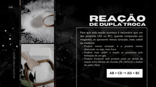 06
REAÇÃO
DE DUPLA TROCA
Produto menos ionizado: é o produto menos
dissociado, ou seja, mais fraco.
Produto mais volátil: a reação se caracteriza pela
formação de um gás.
Produto Insolúvel: este produto pode ser obtido da
reação entre Nitrato de chumbo [Pb (NO3)2] e Iodeto
de sódio (NaI).
Para que esta reação aconteça é necessário que um
dos produtos (AD ou BC), quando comparado aos
reagentes, se apresente menos ionizado, mais volátil
ou insolúvel.
AB + CD →AD + BC
REAÇÕES
INORGÂNICAS
 