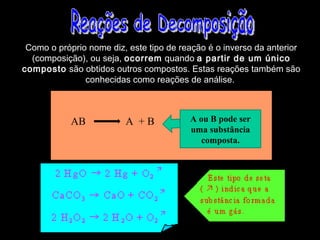 Como o próprio nome diz, este tipo de reação é o inverso da anterior
  (composição), ou seja, ocorrem quando a partir de um único
composto são obtidos outros compostos. Estas reações também são
               conhecidas como reações de análise.



            AB           A +B            A ou B pode ser
                                         uma substância
                                            composta.
 