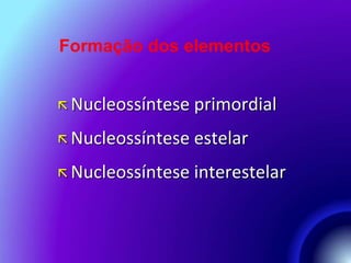 Formação dos elementos 
 Nucleossíntese primordial 
 Nucleossíntese estelar 
 Nucleossíntese interestelar 
 